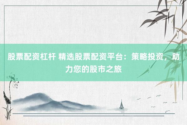 股票配资杠杆 精选股票配资平台:策略投资,助力您的股市之旅