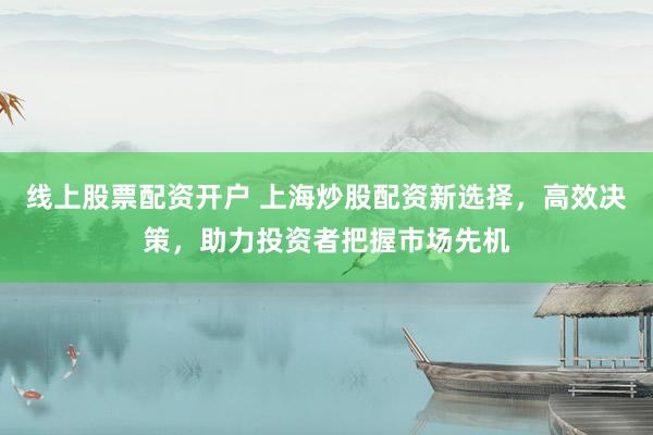 线上股票配资开户 上海炒股配资新选择,高效决策,助力投资者把握市场先机