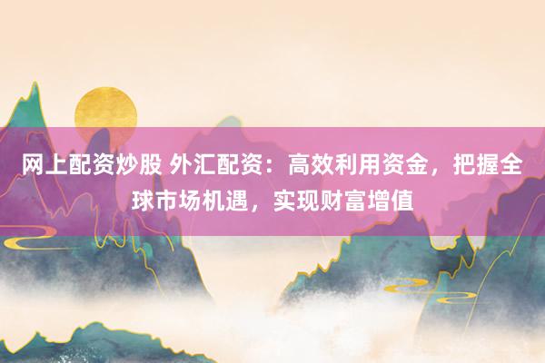 网上配资炒股 外汇配资:高效利用资金,把握全球市场机遇,实现财富增值