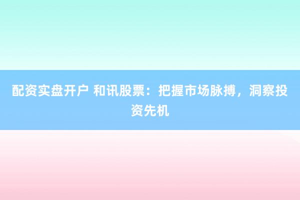 配资实盘开户 和讯股票:把握市场脉搏,洞察投资先机