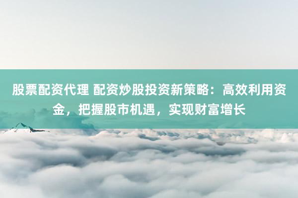 股票配资代理 配资炒股投资新策略:高效利用资金,把握股市机遇,实现财富增长