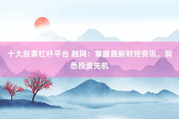 十大股票杠杆平台 融网:掌握最新财经资讯,洞悉投资先机