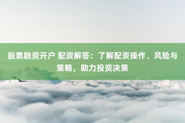 股票融资开户 配资解答：了解配资操作、风险与策略，助力投资决策