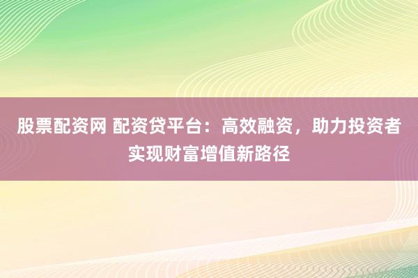 股票配资网 配资贷平台：高效融资，助力投资者实现财富增值新路径