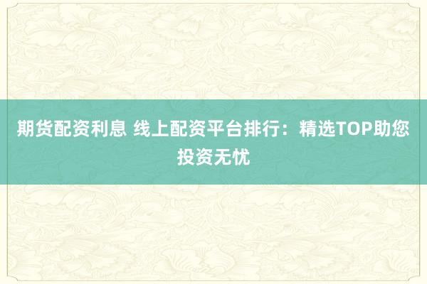 期货配资利息 线上配资平台排行:精选TOP助您投资无忧