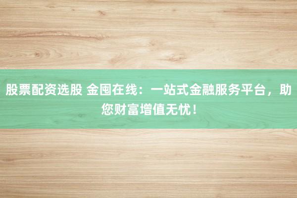 股票配资选股 金囤在线：一站式金融服务平台，助您财富增值无忧！