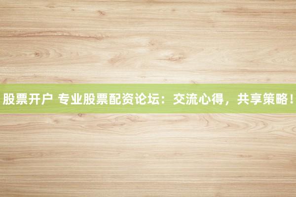 股票开户 专业股票配资论坛：交流心得，共享策略！