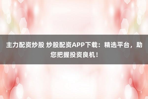 主力配资炒股 炒股配资APP下载:精选平台,助您把握投资良机!