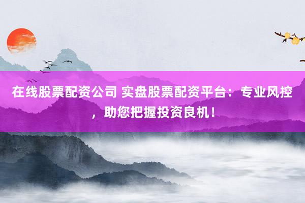 在线股票配资公司 实盘股票配资平台：专业风控，助您把握投资良机！