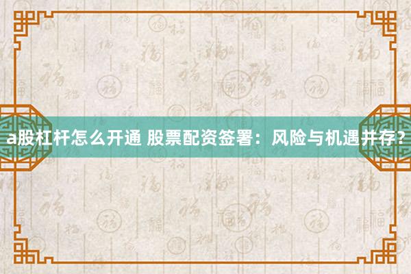 a股杠杆怎么开通 股票配资签署:风险与机遇并存?
