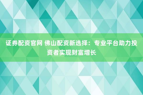 证券配资官网 佛山配资新选择:专业平台助力投资者实现财富增长