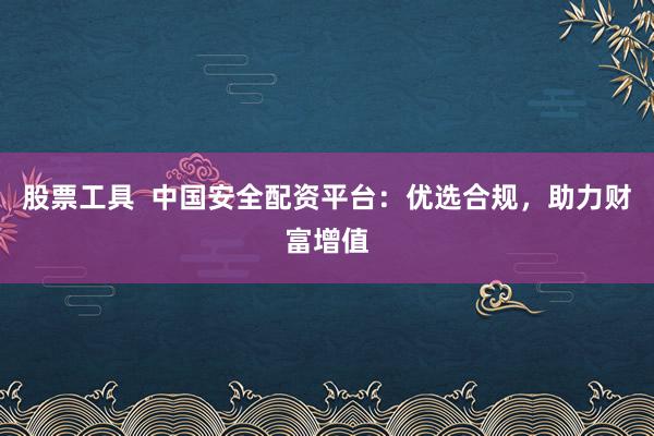 股票工具  中国安全配资平台：优选合规，助力财富增值