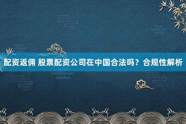 配资返佣 股票配资公司在中国合法吗?合规性解析