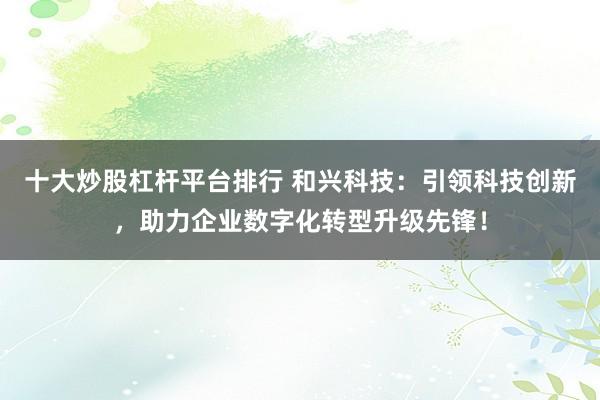 十大炒股杠杆平台排行 和兴科技：引领科技创新，助力企业数字化转型升级先锋！