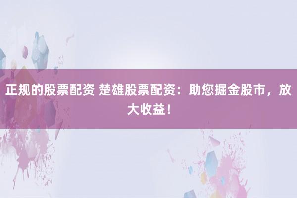 正规的股票配资 楚雄股票配资：助您掘金股市，放大收益！