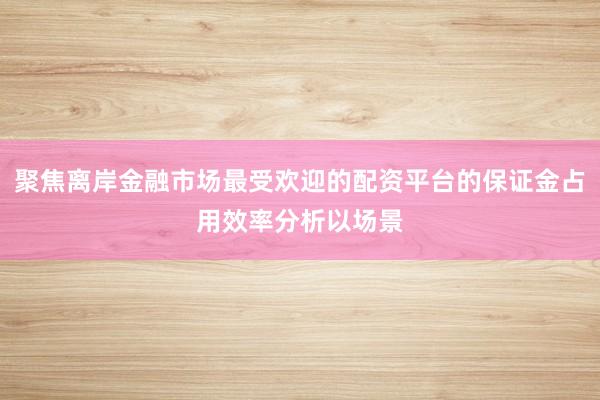 聚焦离岸金融市场最受欢迎的配资平台的保证金占用效率分析以场景