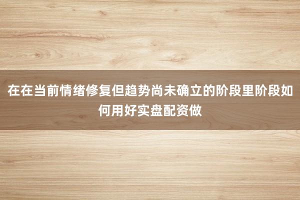 在在当前情绪修复但趋势尚未确立的阶段里阶段如何用好实盘配资做