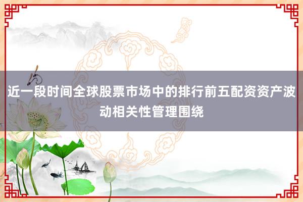 近一段时间全球股票市场中的排行前五配资资产波动相关性管理围绕