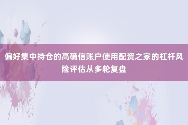 偏好集中持仓的高确信账户使用配资之家的杠杆风险评估从多轮复盘