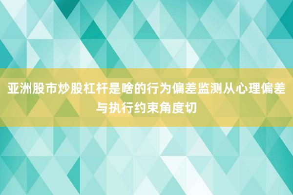 亚洲股市炒股杠杆是啥的行为偏差监测从心理偏差与执行约束角度切
