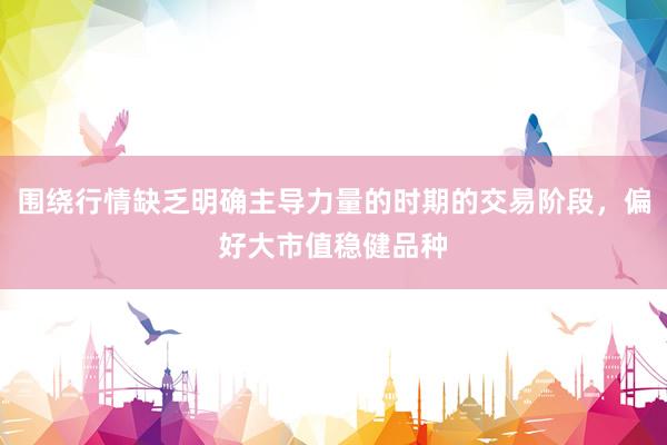围绕行情缺乏明确主导力量的时期的交易阶段，偏好大市值稳健品种