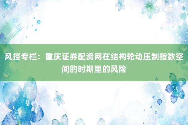 风控专栏：重庆证券配资网在结构轮动压制指数空间的时期里的风险