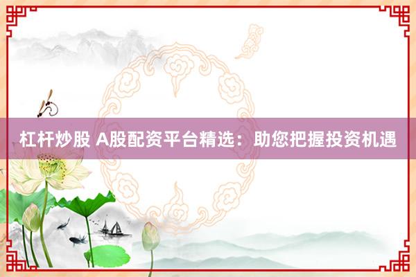 杠杆炒股 A股配资平台精选：助您把握投资机遇