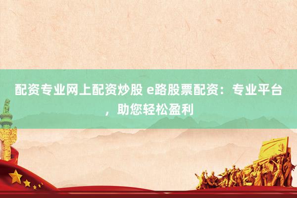 配资专业网上配资炒股 e路股票配资：专业平台，助您轻松盈利